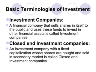 Basic Terminologies of Investment Investment Companies: A financial company that sells shares in itself to the public and uses these funds to invest in other financial assets is called Investment companies. Closed end Investment companies: An investment company with a fixed capitalization whose shares are bought and sold in secondary market is called Closed end Investment companies.  