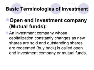 Basic Terminologies of Investment Open end Investment company (Mutual funds):   An investment company whose capitalization constantly changes as new shares are sold and outstanding shares are redeemed (buy back) is called open end investment company or mutual funds. 