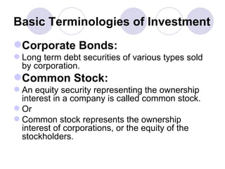 Basic Terminologies of Investment Corporate Bonds: Long term debt securities of various types sold by corporation. Common Stock: An equity security representing the ownership interest in a company is called common stock. Or  Common stock represents the ownership interest of corporations, or the equity of the stockholders.  