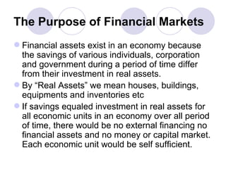 The Purpose of Financial Markets Financial assets exist in an economy because the savings of various individuals, corporation and government during a period of time differ from their investment in real assets. By “Real Assets” we mean houses, buildings, equipments and inventories etc If savings equaled investment in real assets for all economic units in an economy over all period of time, there would be no external financing no financial assets and no money or capital market. Each economic unit would be self sufficient.  