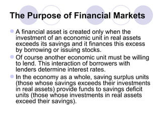 The Purpose of Financial Markets A financial asset is created only when the investment of an economic unit in real assets exceeds its savings and it finances this excess by borrowing or issuing stocks. Of course another economic unit must be willing to lend. This interaction of borrowers with lenders determine interest rates. In the economy as a whole, saving surplus units (those whose savings exceeds their investments in real assets) provide funds to savings deficit units (those whose investments in real assets exceed their savings).  