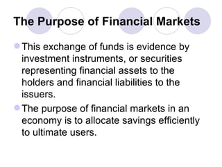 The Purpose of Financial Markets This exchange of funds is evidence by investment instruments, or securities representing financial assets to the holders and financial liabilities to the issuers. The purpose of financial markets in an economy is to allocate savings efficiently to ultimate users. 