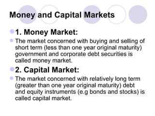 Money and Capital Markets 1. Money Market: The market concerned with buying and selling of short term (less than one year original maturity) government and corporate debt securities is called money market.  2. Capital Market: The market concerned with relatively long term (greater than one year original maturity) debt and equity instruments (e.g bonds and stocks) is called capital market. 