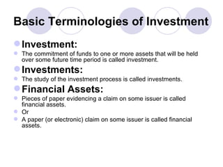 Basic Terminologies of Investment Investment: The commitment of funds to one or more assets that will be held over some future time period is called investment. Investments: The study of the investment process is called investments. Financial Assets: Pieces of paper evidencing a claim on some issuer is called financial assets. Or A paper (or electronic) claim on some issuer is called financial assets. 
