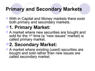 Primary and Secondary Markets With in Capital and Money markets there exist both primary and secondary markets. 1. Primary Market: A market where new securities are bought and sold for the 1 st  time (a “new issues” market) is called primary market. 2. Secondary Market: A market where existing (used) securities are bought and sold rather than new issues are called secondary market. 