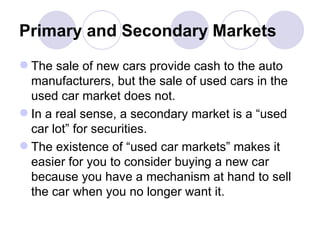Primary and Secondary Markets The sale of new cars provide cash to the auto manufacturers, but the sale of used cars in the used car market does not. In a real sense, a secondary market is a “used car lot” for securities. The existence of “used car markets” makes it easier for you to consider buying a new car because you have a mechanism at hand to sell the car when you no longer want it.  
