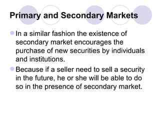 Primary and Secondary Markets In a similar fashion the existence of secondary market encourages the purchase of new securities by individuals and institutions. Because if a seller need to sell a security in the future, he or she will be able to do so in the presence of secondary market.  