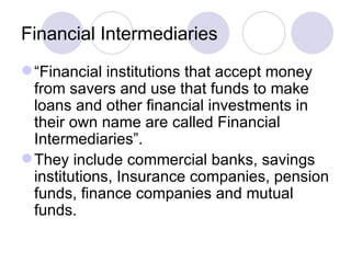Financial Intermediaries “ Financial institutions that accept money from savers and use that funds to make loans and other financial investments in their own name are called Financial Intermediaries”. They include commercial banks, savings institutions, Insurance companies, pension funds, finance companies and mutual funds.  