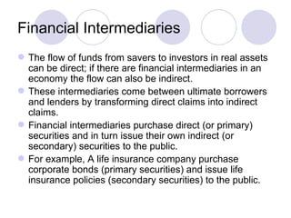 Financial Intermediaries The flow of funds from savers to investors in real assets can be direct; if there are financial intermediaries in an economy the flow can also be indirect. These intermediaries come between ultimate borrowers and lenders by transforming direct claims into indirect claims. Financial intermediaries purchase direct (or primary) securities and in turn issue their own indirect (or secondary) securities to the public. For example, A life insurance company purchase corporate bonds (primary securities) and issue life insurance policies (secondary securities) to the public. 
