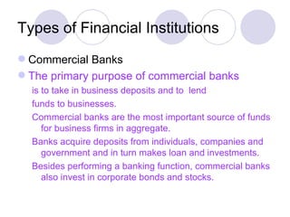 Types of Financial Institutions Commercial Banks The primary purpose of commercial banks is to take in business deposits and to  lend  funds to businesses. Commercial banks are the most important source of funds for business firms in aggregate. Banks acquire deposits from individuals, companies and government and in turn makes loan and investments. Besides performing a banking function, commercial banks also invest in corporate bonds and stocks. 