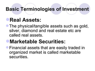 Basic Terminologies of Investment Real Assets: The physical/tangible assets such as gold, silver, diamond and real estate etc are called real assets. Marketable Securities: Financial assets that are easily traded in organized market is called marketable securities. 