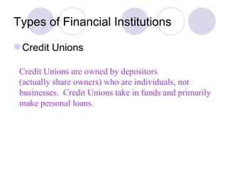 Types of Financial Institutions Credit Unions Credit Unions are owned by depositors  (actually share owners) who are individuals, not businesses.  Credit Unions take in funds and primarily make personal loans. 