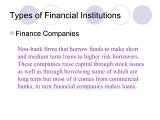 Types of Financial Institutions Finance Companies Non-bank firms that borrow funds to make short and medium term loans to higher risk borrowers. These companies raise capital through stock issues as well as through borrowing some of which are long term but most of it comes from commercial banks, in turn financial companies makes loans.  