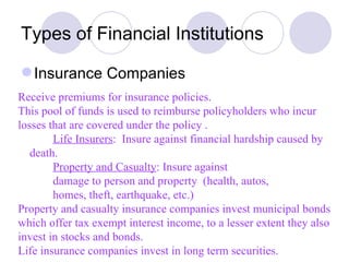 Types of Financial Institutions Insurance Companies Receive premiums for insurance policies. This pool of funds is used to reimburse policyholders who incur losses that are covered under the policy . Life Insurers :  Insure against financial hardship caused by  death. Property and Casualty : Insure against damage to person and property  (health, autos, homes, theft, earthquake, etc.) Property and casualty insurance companies invest municipal bonds which offer tax exempt interest income, to a lesser extent they also invest in stocks and bonds. Life insurance companies invest in long term securities.  