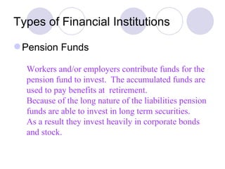 Types of Financial Institutions Pension Funds Workers and/or employers contribute funds for the pension fund to invest.  The accumulated funds are used to pay benefits at  retirement.  Because of the long nature of the liabilities pension funds are able to invest in long term securities. As a result they invest heavily in corporate bonds and stock.  