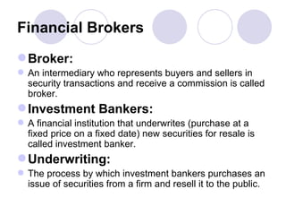 Financial Brokers Broker: An intermediary who represents buyers and sellers in security transactions and receive a commission is called broker. Investment Bankers: A financial institution that underwrites (purchase at a fixed price on a fixed date) new securities for resale is called investment banker. Underwriting: The process by which investment bankers purchases an issue of securities from a firm and resell it to the public.  