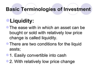 Basic Terminologies of Investment Liquidity: The ease with in which an asset can be bought or sold with relatively low price change is called liquidity. There are two conditions for the liquid assts; 1. Easily convertible into cash 2. With relatively low price change  