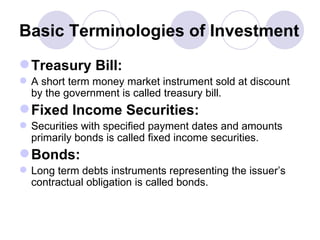 Basic Terminologies of Investment Treasury Bill: A short term money market instrument sold at discount by the government is called treasury bill. Fixed Income Securities: Securities with specified payment dates and amounts primarily bonds is called fixed income securities. Bonds: Long term debts instruments representing the issuer’s contractual obligation is called bonds.  