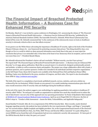 The Financial Impact of Breached Protected
Health Information – A Business Case for
Enhanced PHI Security
On Monday, March 5th, I was invited to a press conference in Washington, D.C. announcing the release of “The Financial
Impact of Breached Protected Health Information – A Business Case for Enhanced PHI Security,” published by the
American National Standards Institute (ANSI). The honorable Howard A. Schmidt, White House Cybersecurity Czar,
kicked off the event. Mr. Schmidt commented that “in the continuum of the cybersecurity issues we look at, (healthcare
security) is obviously critical as this is one that affects everyone.”

It was great to see the White House advocating the importance of healthcare IT security, right on the heels of the President
Obama’s February release of a new framework for protecting consumer data privacy “One thing should be clear, even
though we live in a world in which we share personal information more freely than in the past, we must reject the
conclusion that privacy is an outmoded value. It has been at the heart of our democracy from its inception, and we need it
now more than ever.”– President Barack Obama

Mr. Schmidt referenced the President’s clarion call and concluded: “Without security, you don’t have privacy.”
The report itself “The Financial Impact of Breached Protected Health Information – A Business Case for Enhanced PHI
Security” is a 67-page, glossy publication. Much like an annual report, it is attractively-designed, professionally-printed,
and includes: 13 tables as well as numerous charts and graphics. The project was a huge collaborative effort with 3 leads, 2
premium sponsors, and 10 partner sponsors. Credits were extended to 82 individuals and their respective organizations
on the full Project Team. Boxes full of reports were available at the National Press Club and Rayburn House Office
Building. Copies were distributed to the press, members of Congress, and their aides. The report is also downloadable
from ANSI at: http://webstore.ansi.org/phi/

The bulk of the report is a compilation of previously-published research, surveys, statistics, and news articles (as
evidenced by the 122 footnotes). While it breaks no new ground, it is a useful marketing communications piece that will
raise overall awareness of the IT security risks and challenges facing the healthcare industry.

At the end of the report, the authors suggest a new methodology for applying quantitative risk analysis to healthcare IT
security called “PHIve.” Its end-goal is to enable an organization to calculate how much they should invest to reduce the
risk of data breach. I am not a fan of this approach (see my upcoming presentation “In Praise of Qualitative Risk Analysis”
at NCHICA’s 8th Annual Academic Medical Center Conference, April 23-25 in Chapel Hill, N.C.) However, the first of
PHIve’s steps is: “Conduct a Risk Assessment – Assess the Risks, Vulnerabilities, and Applicable Safeguards.”

Sound familiar? It should. After all, it is a requirement of the HIPAA Security Rule. More recently, nearly identical
language regarding security risk analysis has been included in the core requirements of Stage 1 and Stage 2 “meaningful
use” for covered entities, eligible hospitals and eligible providers. Yet, at the Congressional lunch launch of The Financial
Impact of Breached Healthcare Data, Joy Pritts, HHS’ Privacy and Security Officer, lamented “it is quite telling that a
recent HIMSS survey found that 25% of respondents had not even conducted a security risk assessment. It’s been part of
the HIPAA Security Rule for what, the past 5 or 6 years?”
 