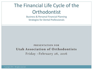 PR E S E N TAT I O N FO R
Utah Association of Orthodontists
Friday –February 26, 2016
Copyright 2016. All rights reserved.
The Financial Life Cycle of the
Orthodontist
Business & Personal Financial Planning
Strategies for Dental Professionals
 