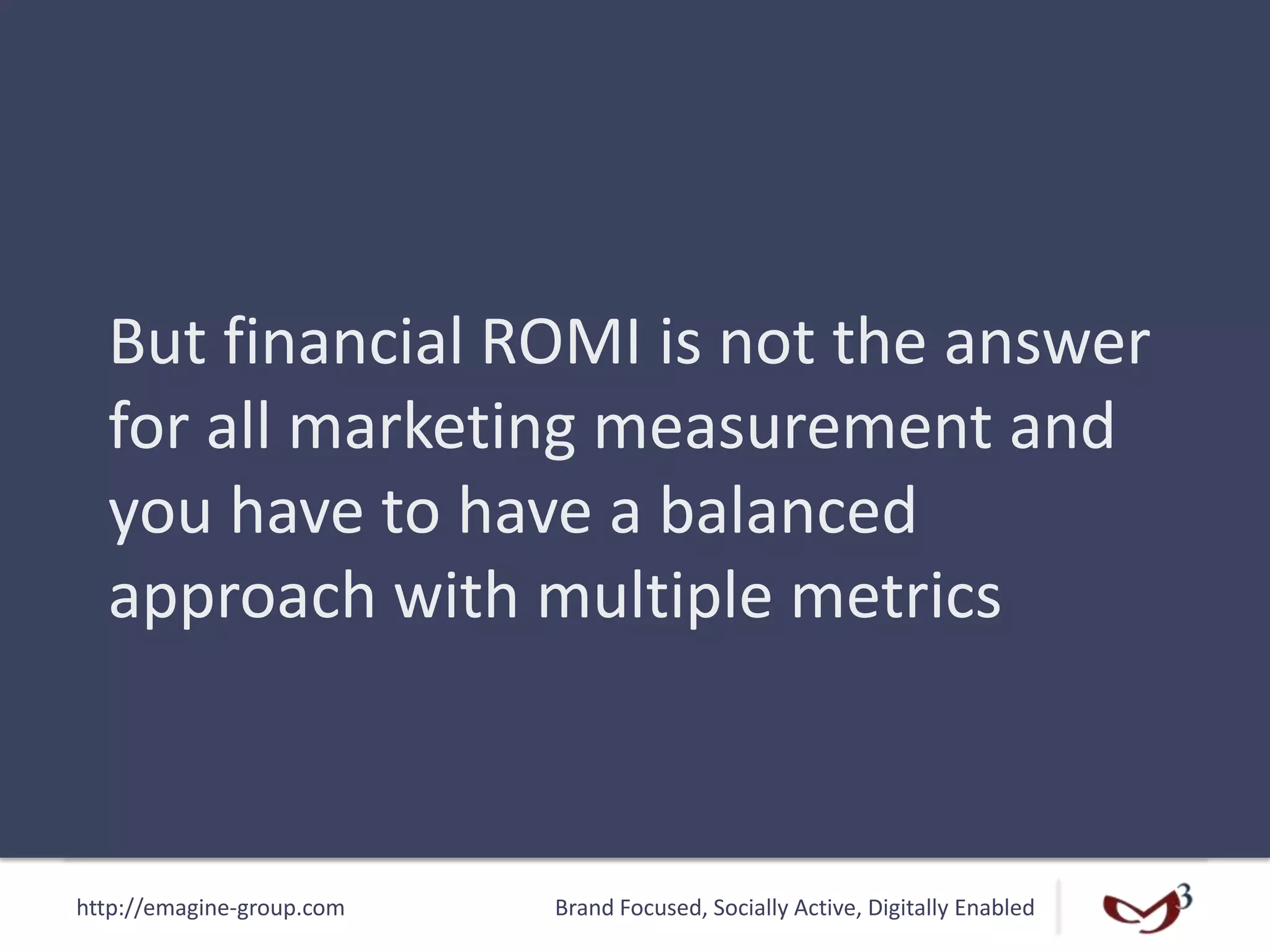 http://emagine-group.com Brand Focused, Socially Active, Digitally Enabled
But financial ROMI is not the answer
for all marketing measurement and
you have to have a balanced
approach with multiple metrics
 