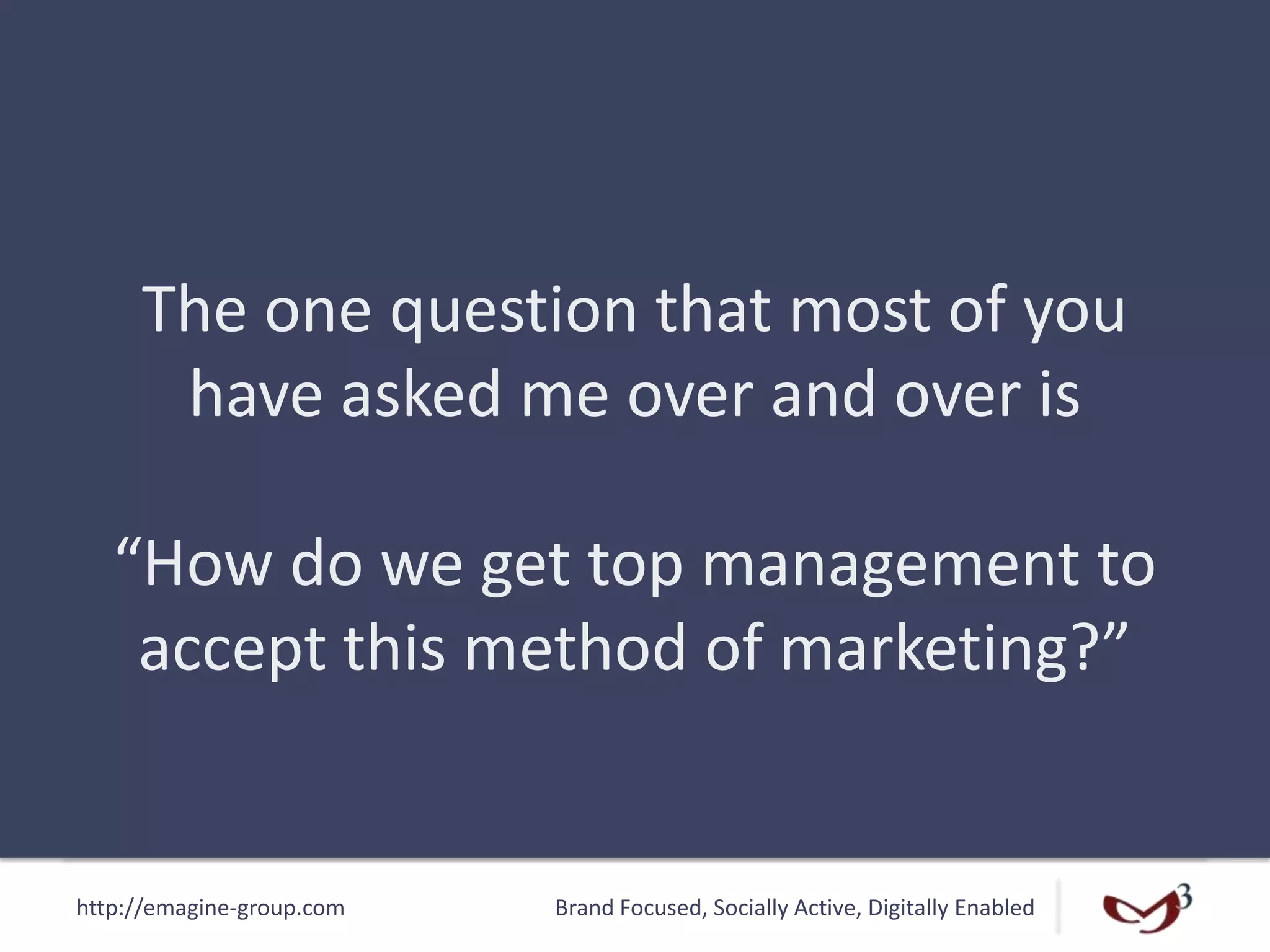 http://emagine-group.com Brand Focused, Socially Active, Digitally Enabled
The one question that most of you
have asked me over and over is
“How do we get top management to
accept this method of marketing?”
 