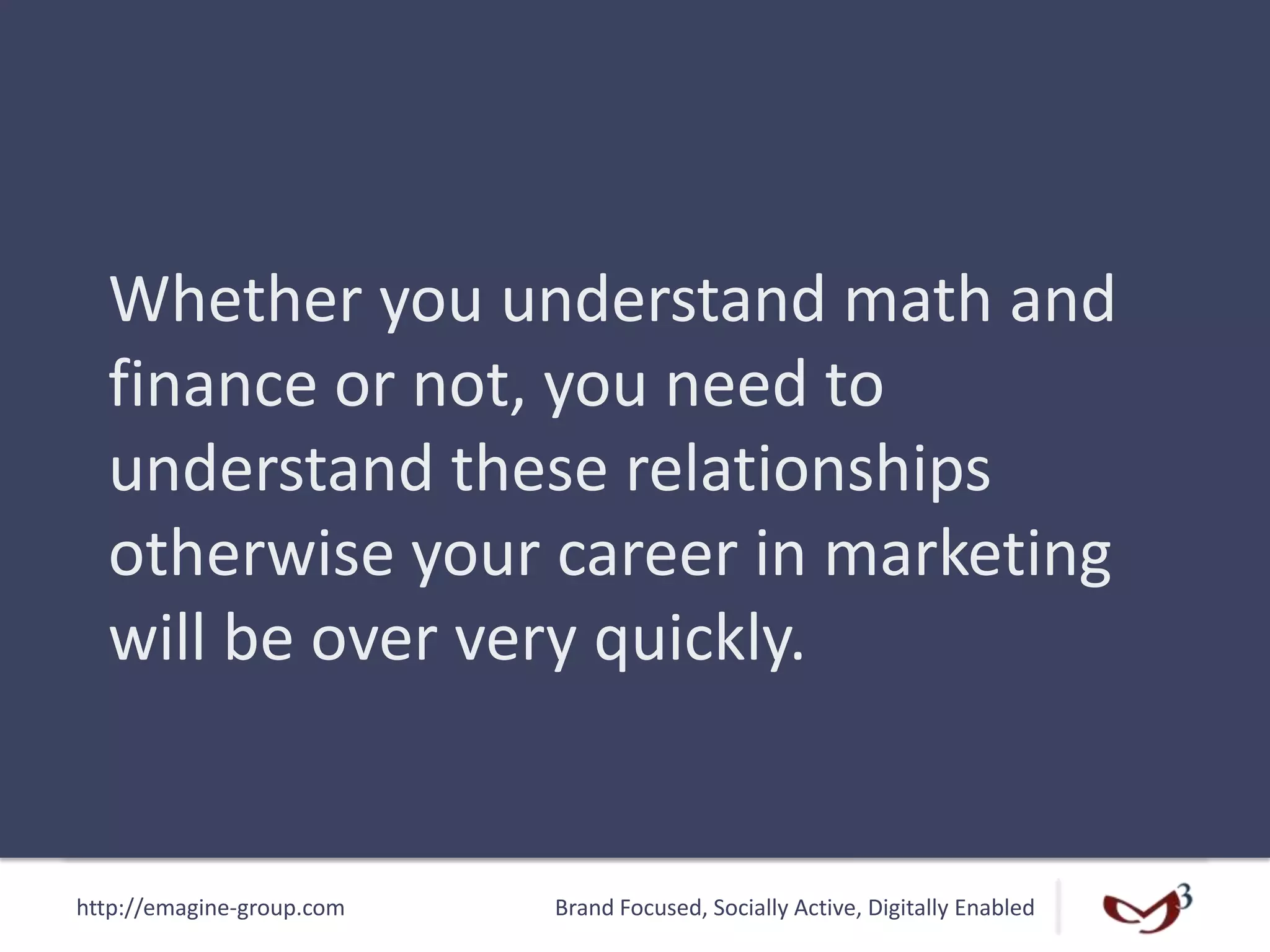 http://emagine-group.com Brand Focused, Socially Active, Digitally Enabled
Whether you understand math and
finance or not, you need to
understand these relationships
otherwise your career in marketing
will be over very quickly.
 
