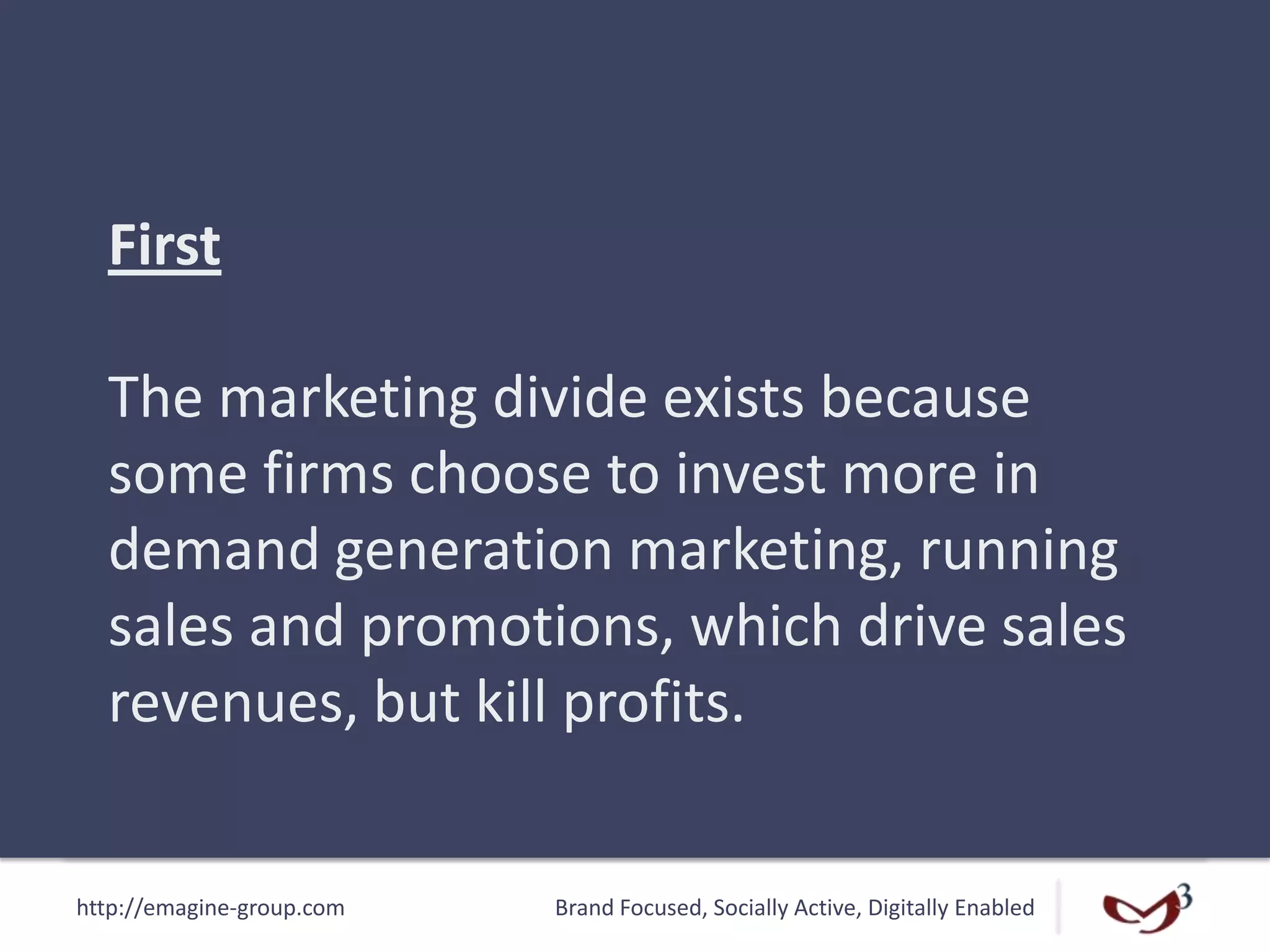 http://emagine-group.com Brand Focused, Socially Active, Digitally Enabled
First
The marketing divide exists because
some firms choose to invest more in
demand generation marketing, running
sales and promotions, which drive sales
revenues, but kill profits.
 