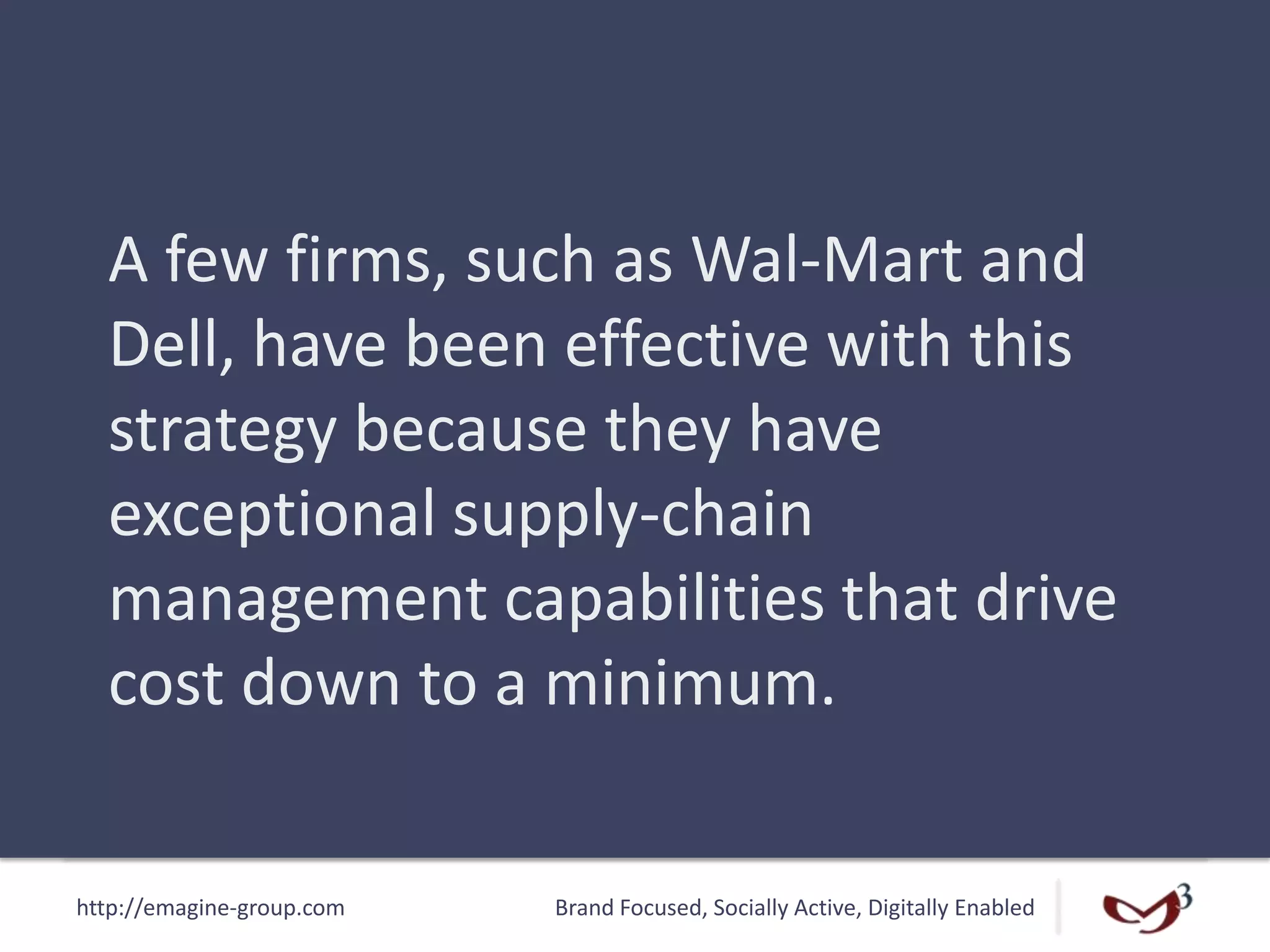 http://emagine-group.com Brand Focused, Socially Active, Digitally Enabled
A few firms, such as Wal-Mart and
Dell, have been effective with this
strategy because they have
exceptional supply-chain
management capabilities that drive
cost down to a minimum.
 