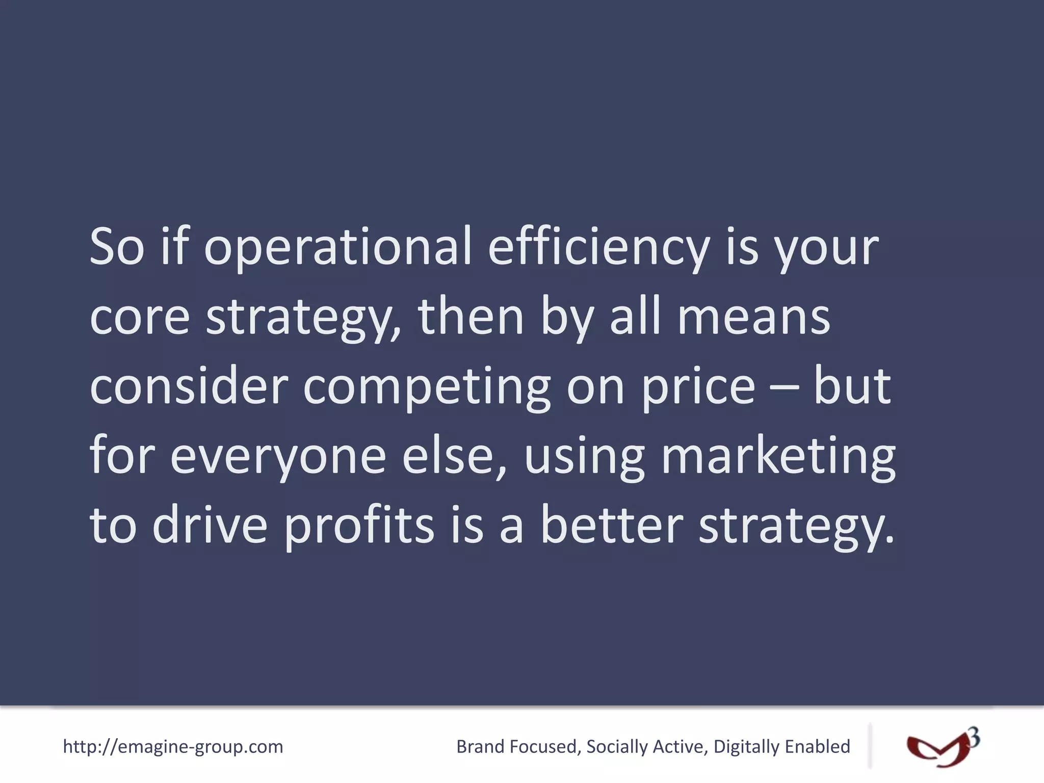 http://emagine-group.com Brand Focused, Socially Active, Digitally Enabled
So if operational efficiency is your
core strategy, then by all means
consider competing on price – but
for everyone else, using marketing
to drive profits is a better strategy.
 
