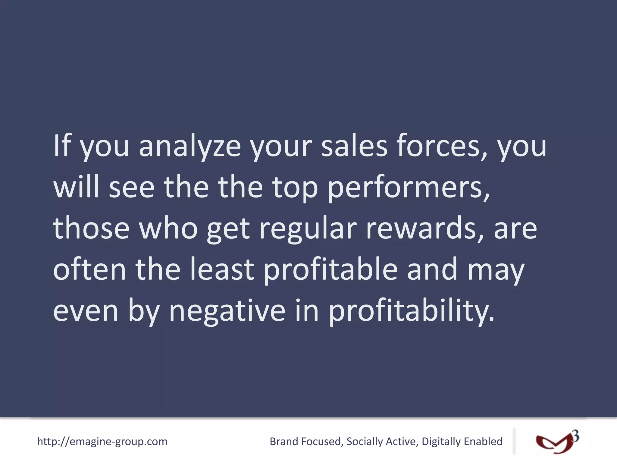 http://emagine-group.com Brand Focused, Socially Active, Digitally Enabled
If you analyze your sales forces, you
will see the the top performers,
those who get regular rewards, are
often the least profitable and may
even by negative in profitability.
 