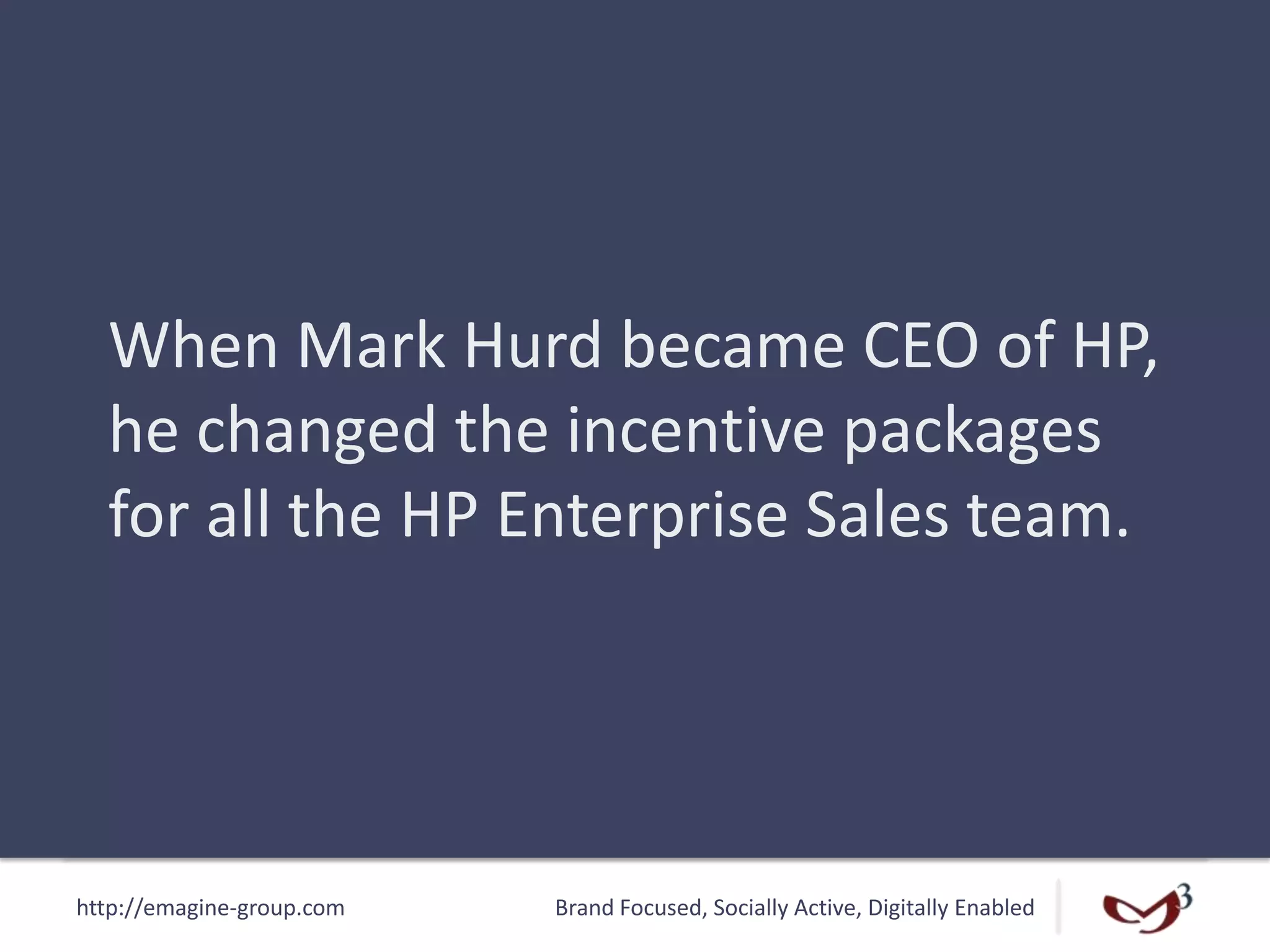http://emagine-group.com Brand Focused, Socially Active, Digitally Enabled
When Mark Hurd became CEO of HP,
he changed the incentive packages
for all the HP Enterprise Sales team.
 