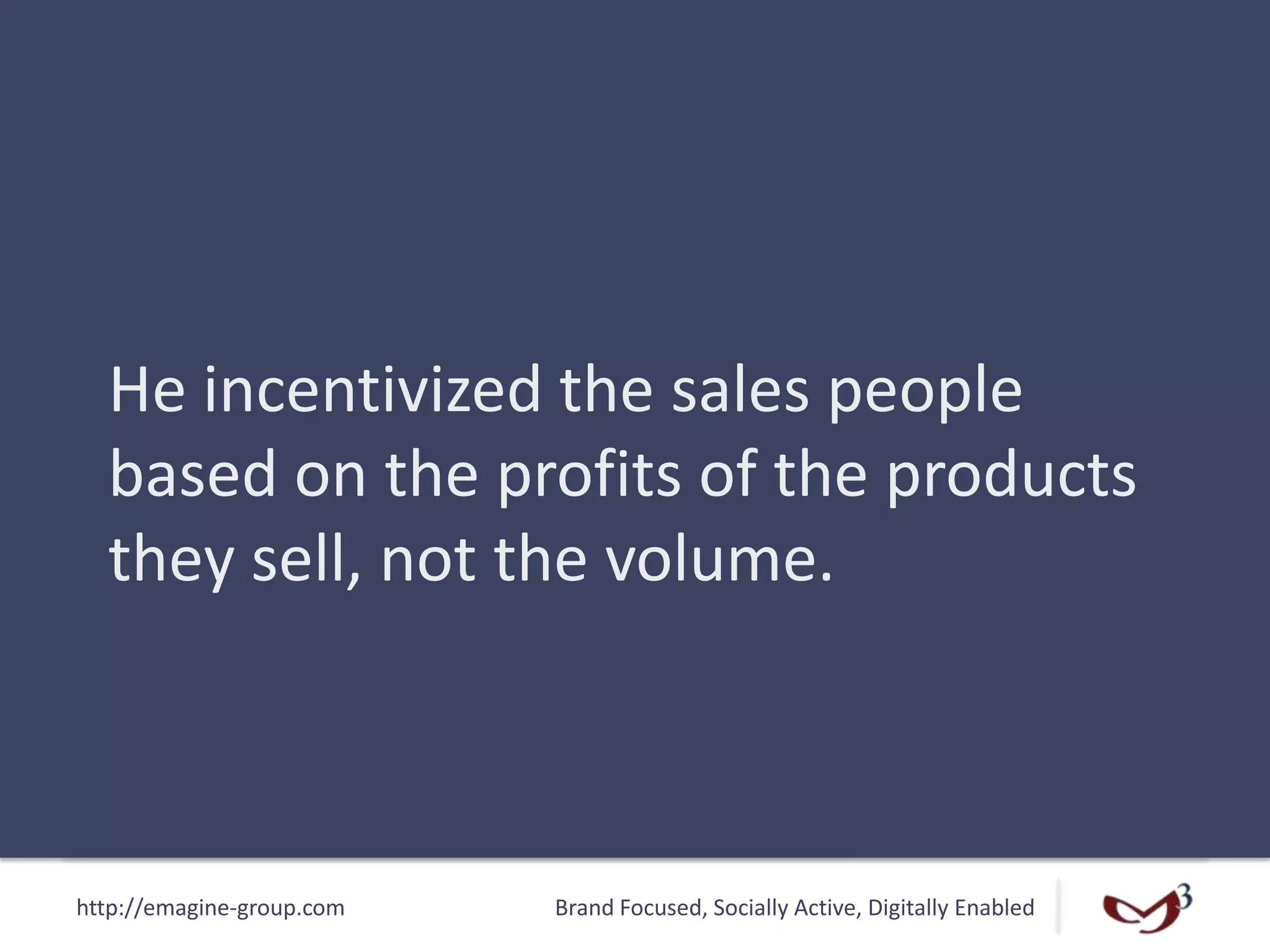 http://emagine-group.com Brand Focused, Socially Active, Digitally Enabled
He incentivized the sales people
based on the profits of the products
they sell, not the volume.
 