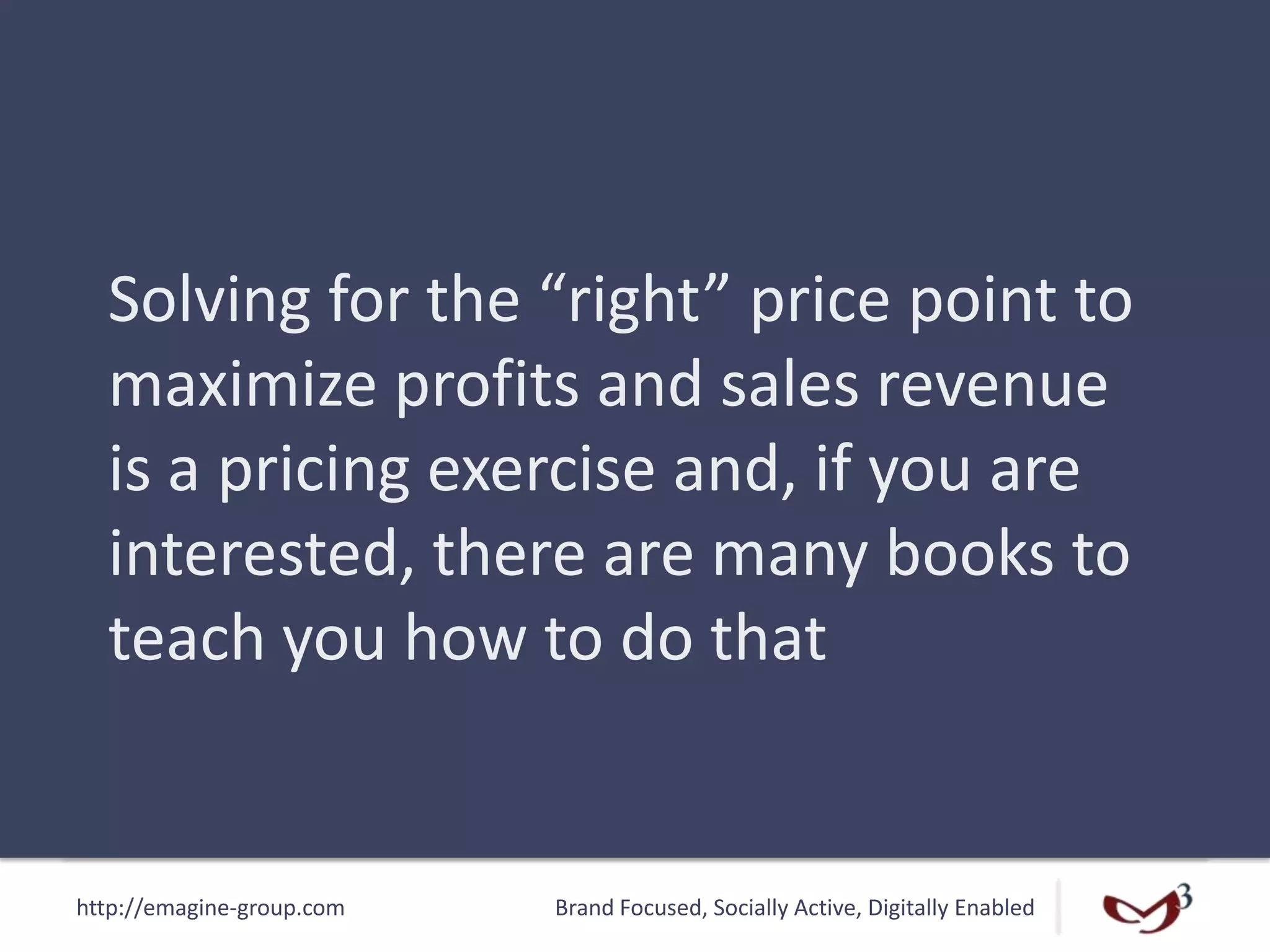 http://emagine-group.com Brand Focused, Socially Active, Digitally Enabled
Solving for the “right” price point to
maximize profits and sales revenue
is a pricing exercise and, if you are
interested, there are many books to
teach you how to do that
 