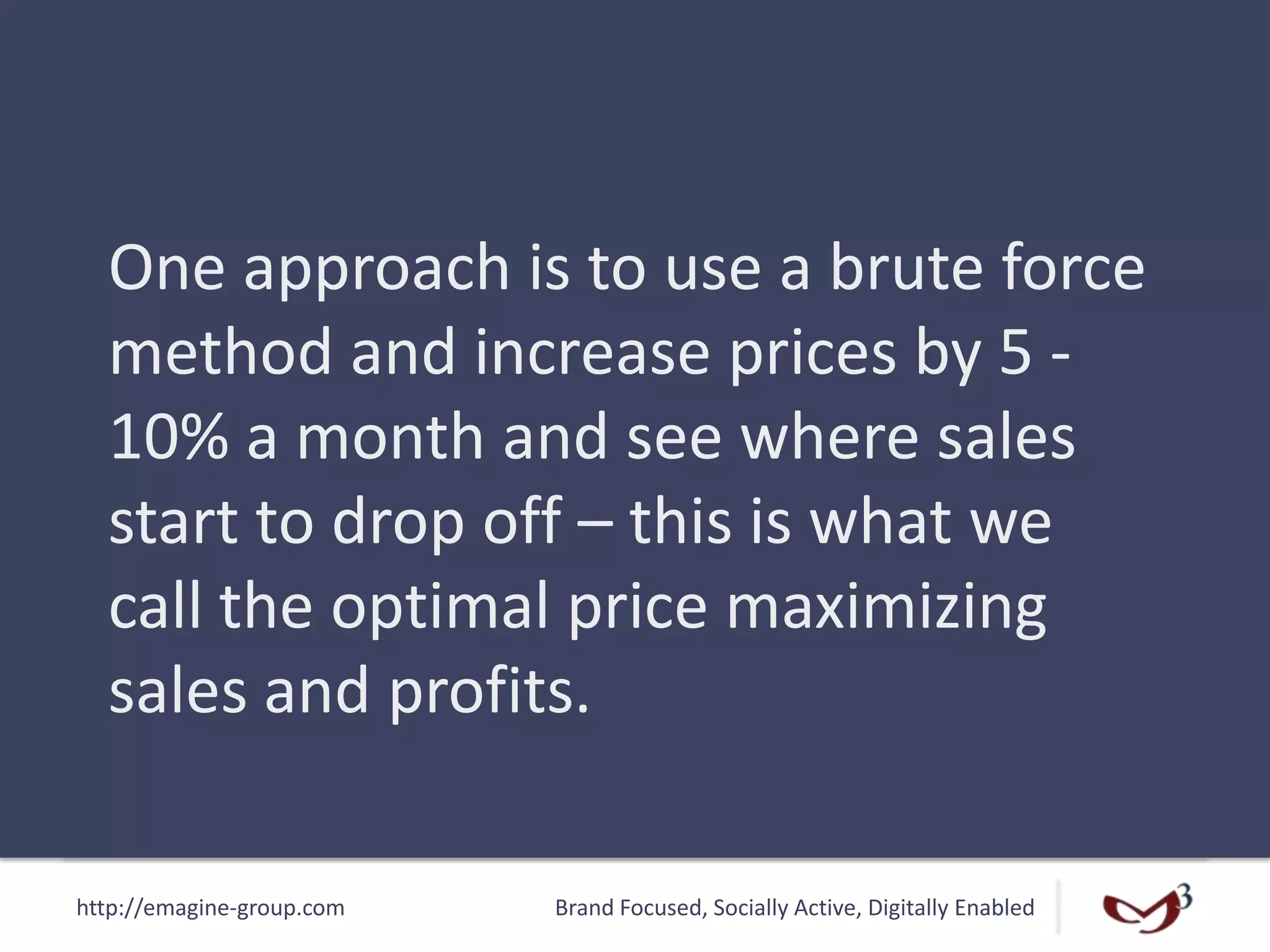 http://emagine-group.com Brand Focused, Socially Active, Digitally Enabled
One approach is to use a brute force
method and increase prices by 5 -
10% a month and see where sales
start to drop off – this is what we
call the optimal price maximizing
sales and profits.
 