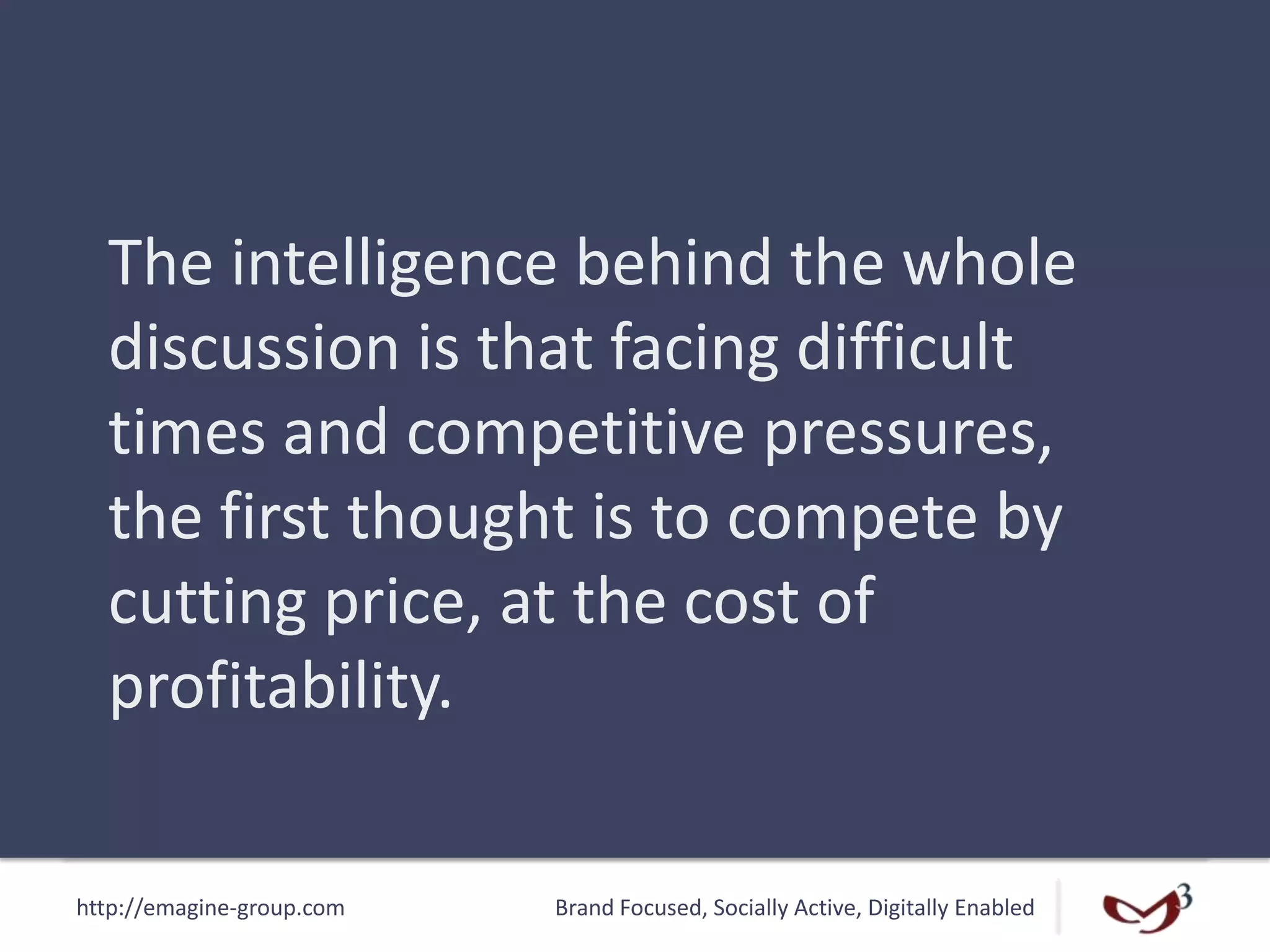 http://emagine-group.com Brand Focused, Socially Active, Digitally Enabled
The intelligence behind the whole
discussion is that facing difficult
times and competitive pressures,
the first thought is to compete by
cutting price, at the cost of
profitability.
 