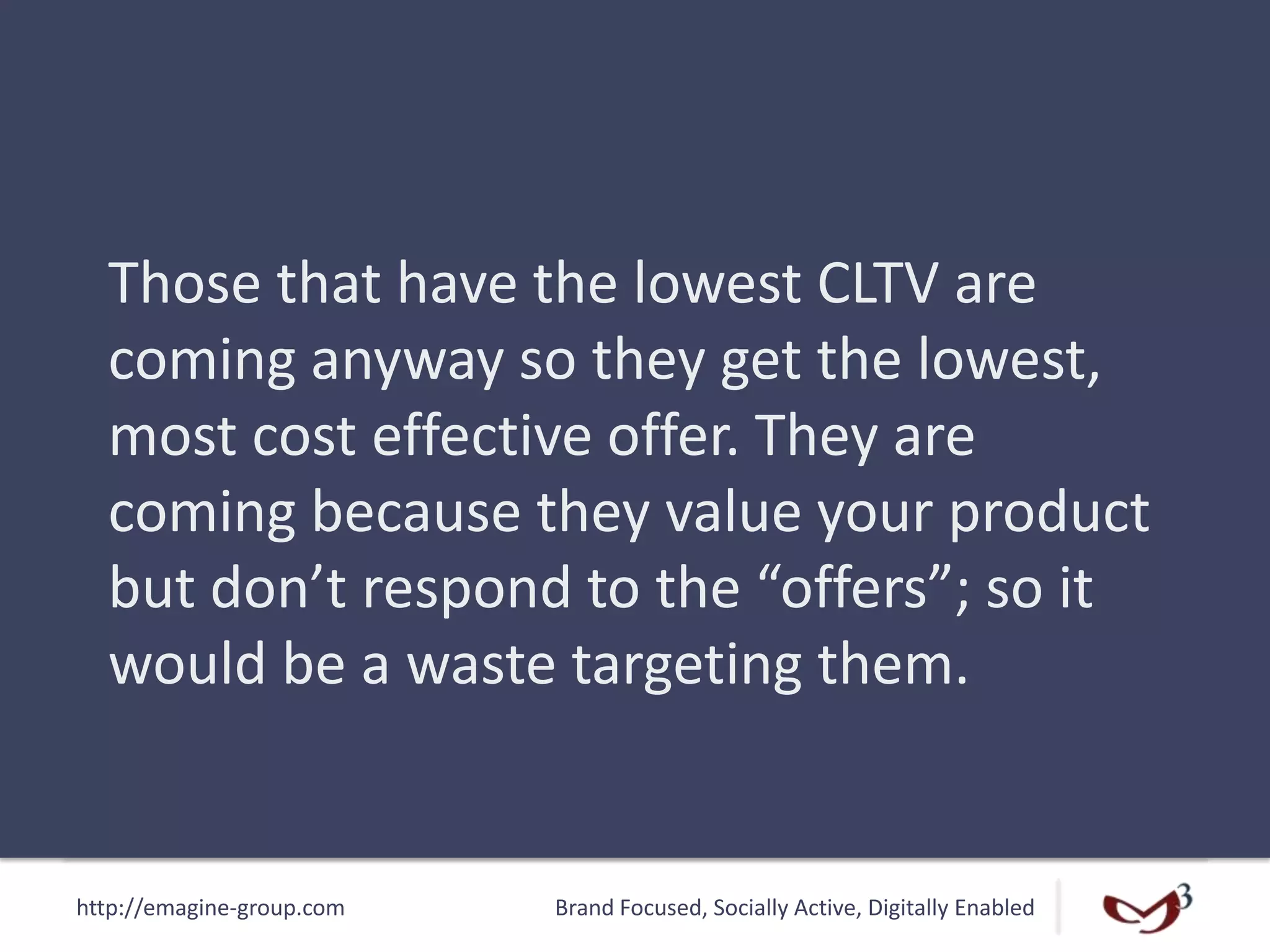 http://emagine-group.com Brand Focused, Socially Active, Digitally Enabled
Those that have the lowest CLTV are
coming anyway so they get the lowest,
most cost effective offer. They are
coming because they value your product
but don’t respond to the “offers”; so it
would be a waste targeting them.
 