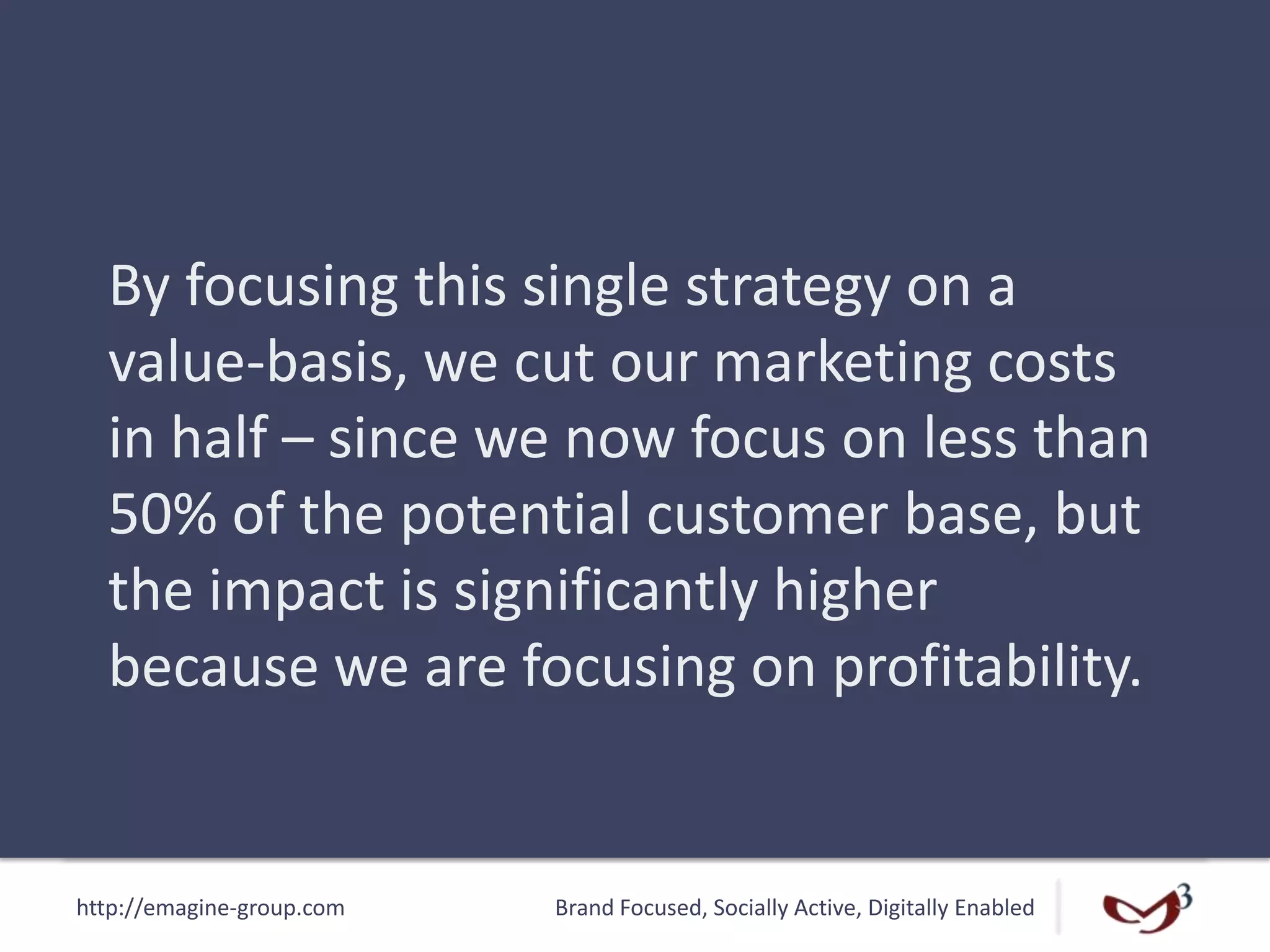 http://emagine-group.com Brand Focused, Socially Active, Digitally Enabled
By focusing this single strategy on a
value-basis, we cut our marketing costs
in half – since we now focus on less than
50% of the potential customer base, but
the impact is significantly higher
because we are focusing on profitability.
 