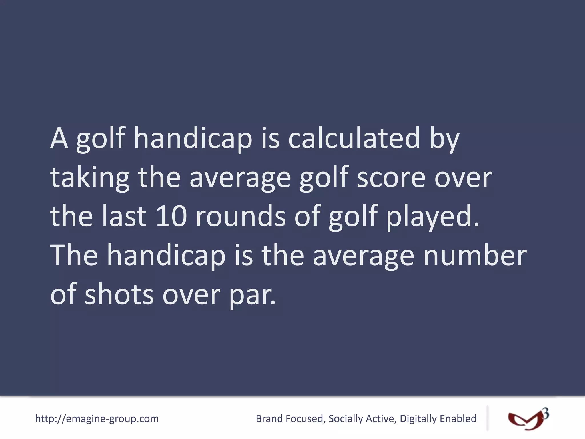 http://emagine-group.com Brand Focused, Socially Active, Digitally Enabled
A golf handicap is calculated by
taking the average golf score over
the last 10 rounds of golf played.
The handicap is the average number
of shots over par.
 