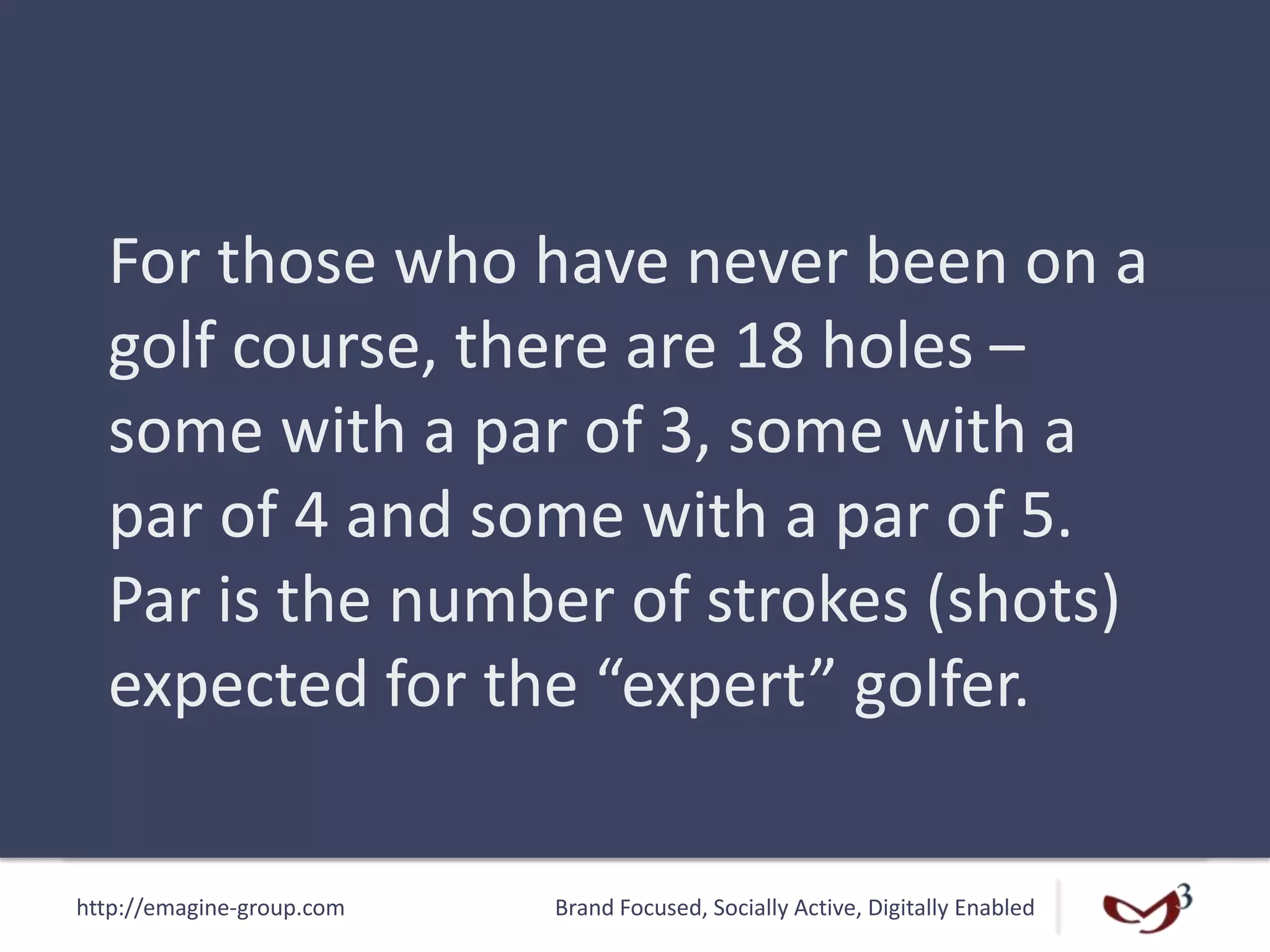 http://emagine-group.com Brand Focused, Socially Active, Digitally Enabled
For those who have never been on a
golf course, there are 18 holes –
some with a par of 3, some with a
par of 4 and some with a par of 5.
Par is the number of strokes (shots)
expected for the “expert” golfer.
 