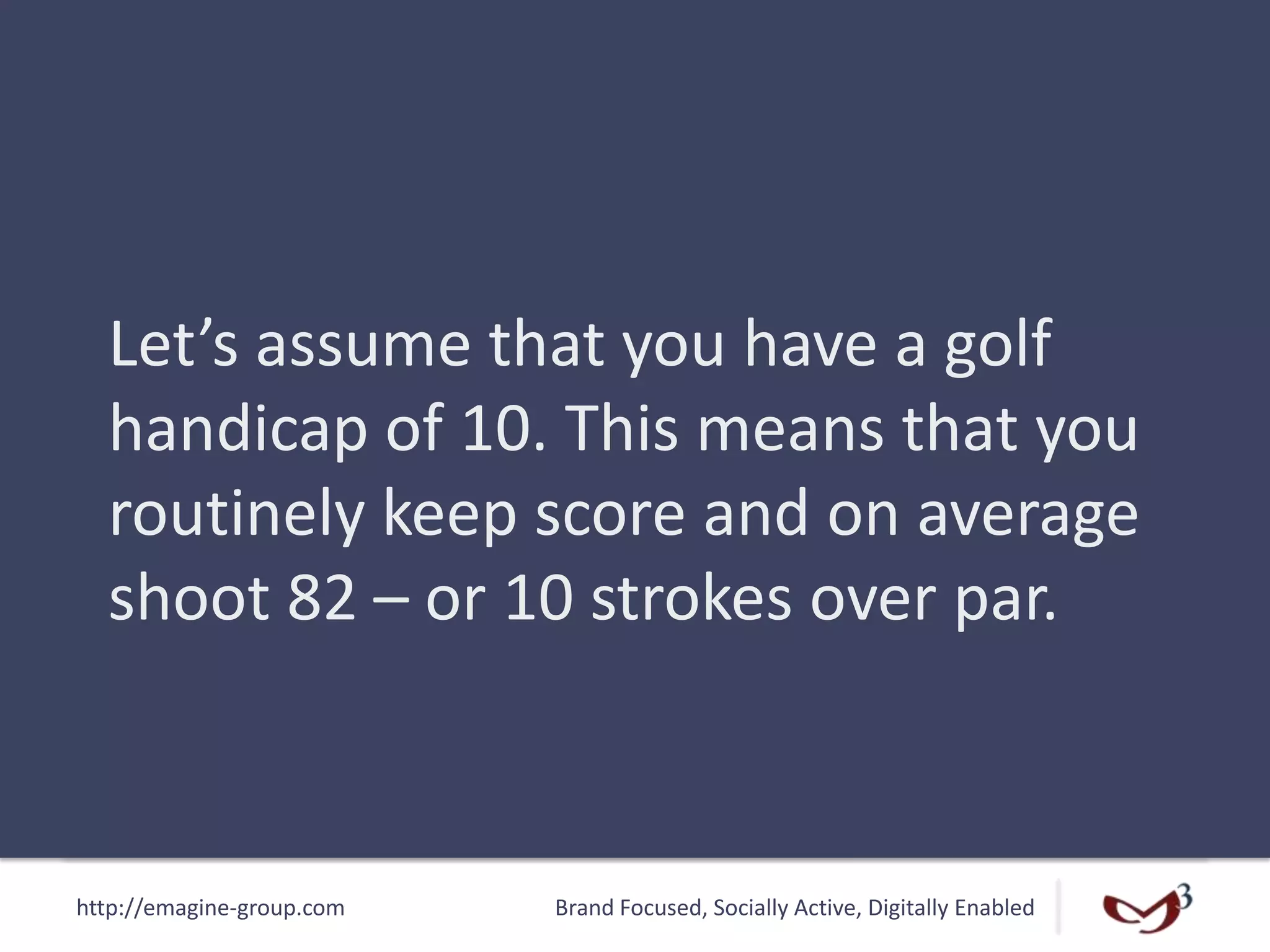 http://emagine-group.com Brand Focused, Socially Active, Digitally Enabled
Let’s assume that you have a golf
handicap of 10. This means that you
routinely keep score and on average
shoot 82 – or 10 strokes over par.
 