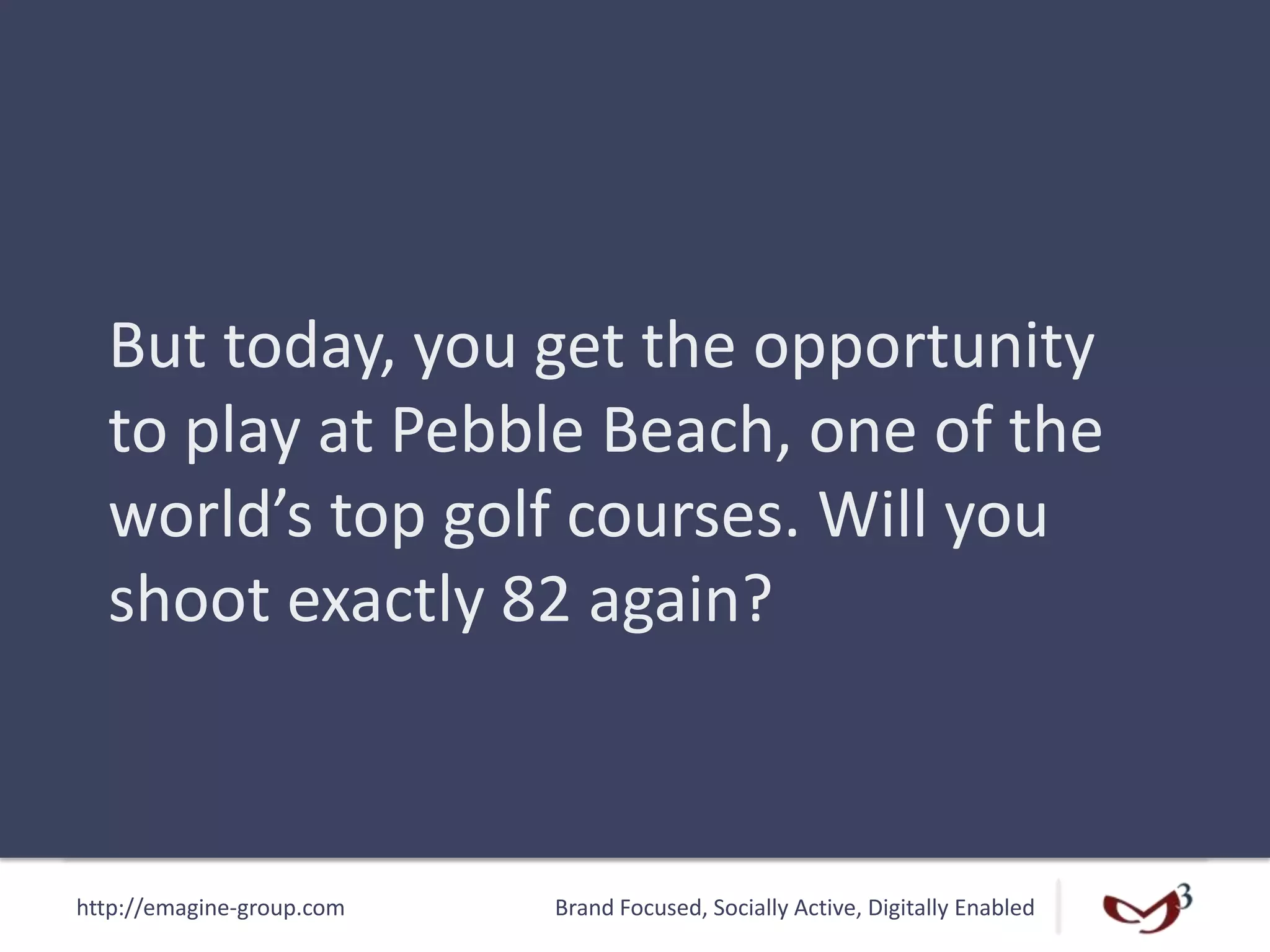 http://emagine-group.com Brand Focused, Socially Active, Digitally Enabled
But today, you get the opportunity
to play at Pebble Beach, one of the
world’s top golf courses. Will you
shoot exactly 82 again?
 