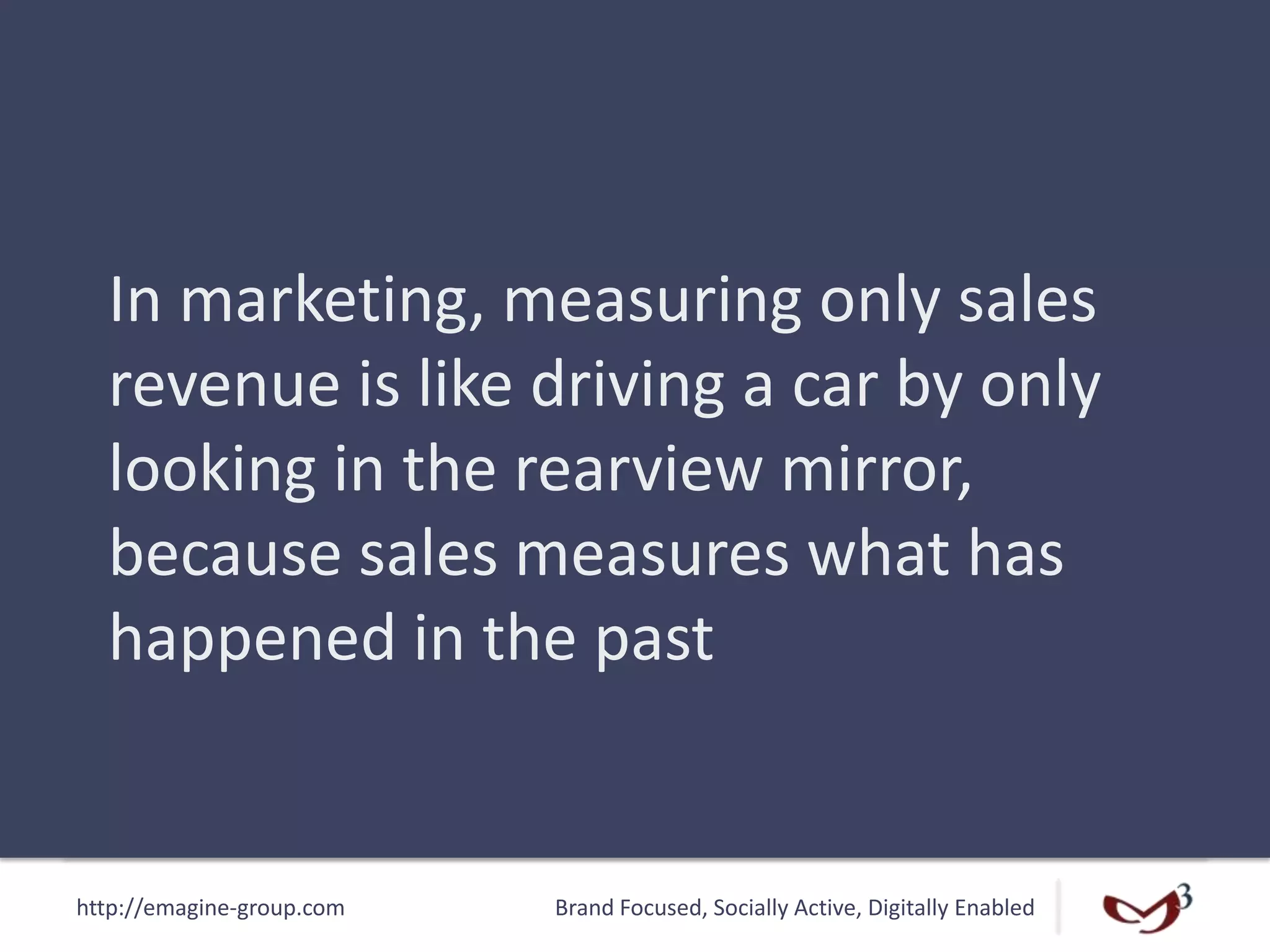 http://emagine-group.com Brand Focused, Socially Active, Digitally Enabled
In marketing, measuring only sales
revenue is like driving a car by only
looking in the rearview mirror,
because sales measures what has
happened in the past
 