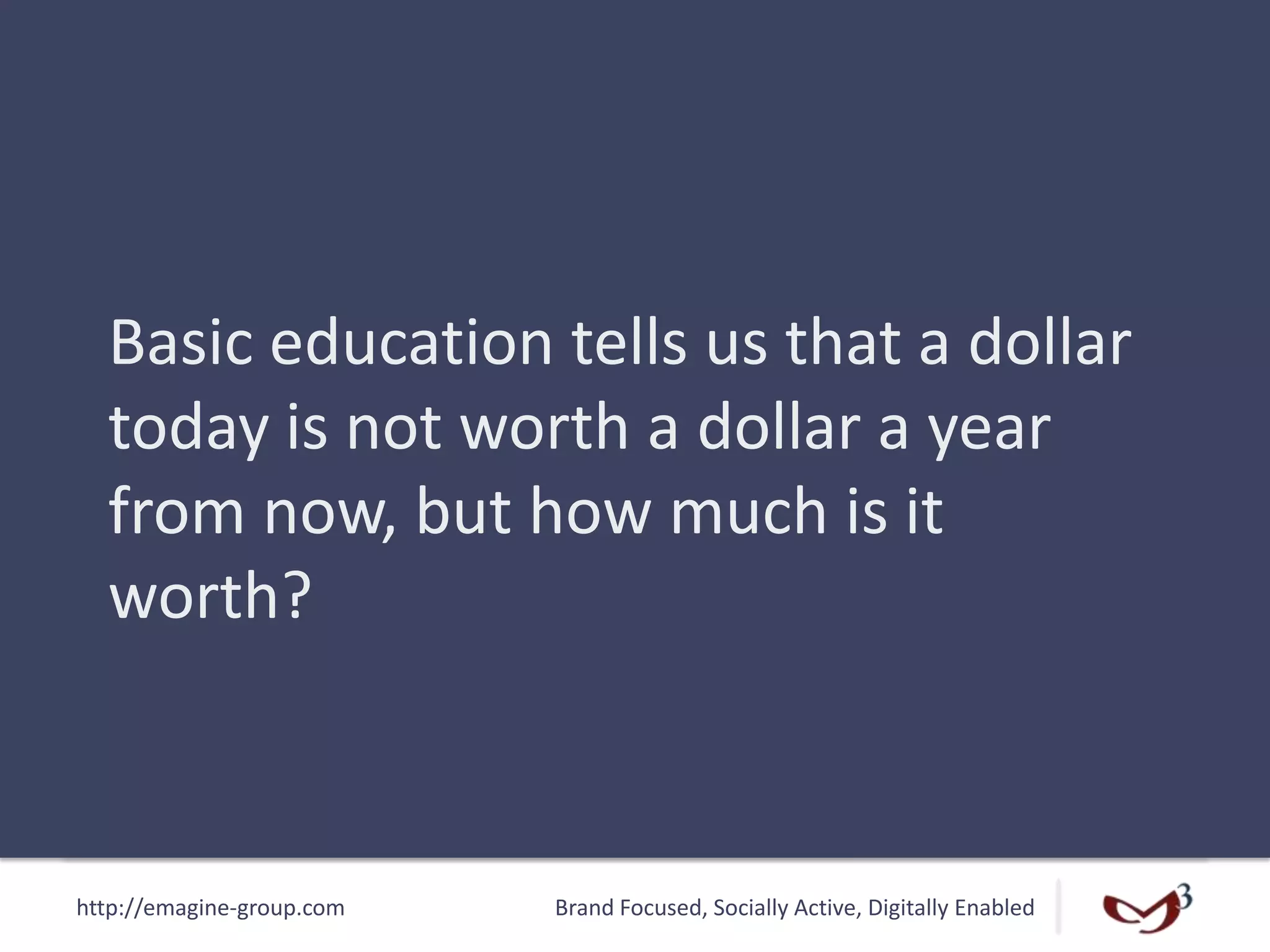 http://emagine-group.com Brand Focused, Socially Active, Digitally Enabled
Basic education tells us that a dollar
today is not worth a dollar a year
from now, but how much is it
worth?
 