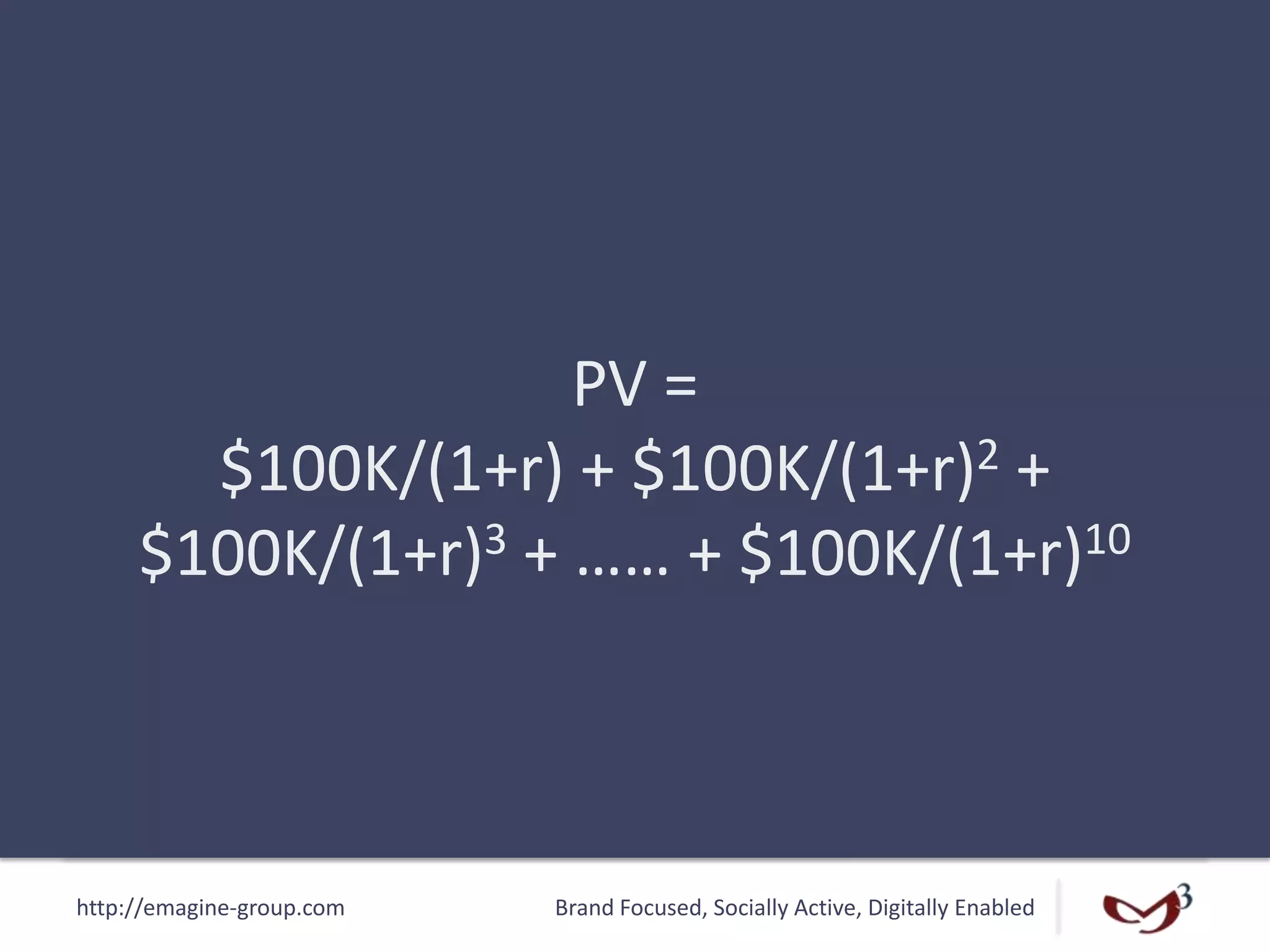 http://emagine-group.com Brand Focused, Socially Active, Digitally Enabled
PV =
$100K/(1+r) + $100K/(1+r)2 +
$100K/(1+r)3 + …… + $100K/(1+r)10
 