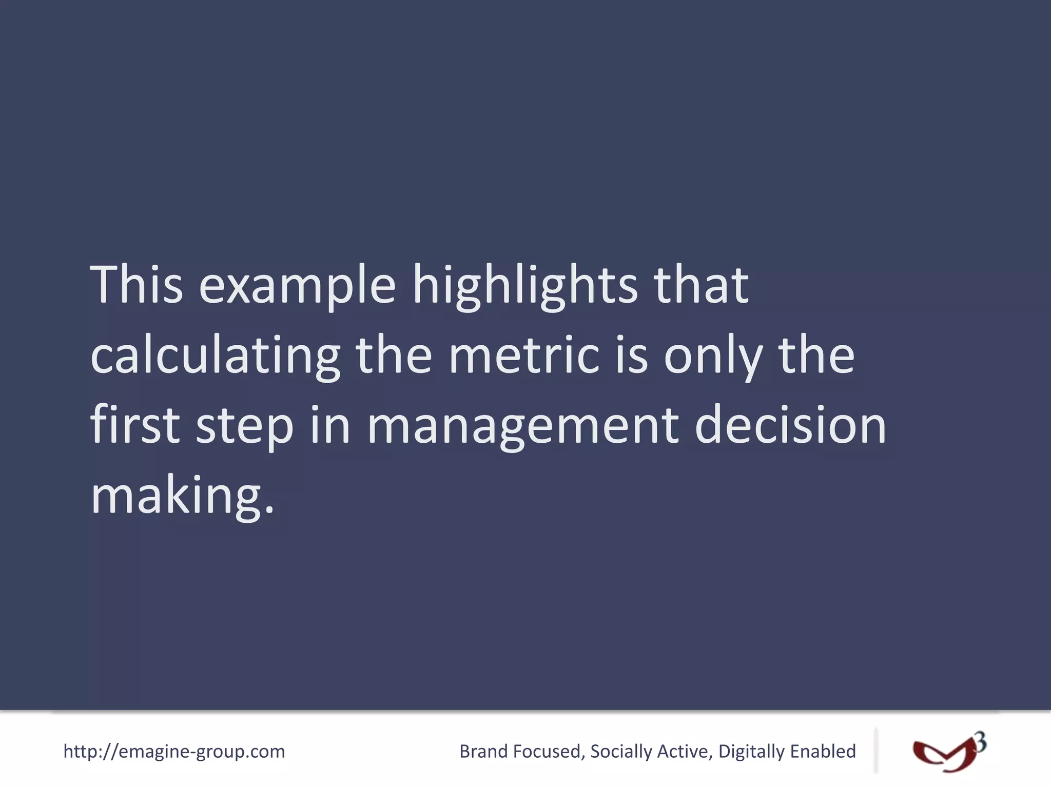 http://emagine-group.com Brand Focused, Socially Active, Digitally Enabled
This example highlights that
calculating the metric is only the
first step in management decision
making.
 