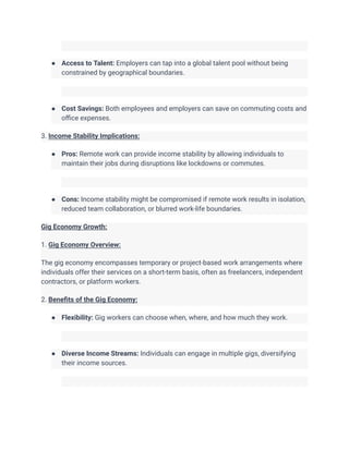 ● Access to Talent: Employers can tap into a global talent pool without being
constrained by geographical boundaries.
● Cost Savings: Both employees and employers can save on commuting costs and
office expenses.
3. Income Stability Implications:
● Pros: Remote work can provide income stability by allowing individuals to
maintain their jobs during disruptions like lockdowns or commutes.
● Cons: Income stability might be compromised if remote work results in isolation,
reduced team collaboration, or blurred work-life boundaries.
Gig Economy Growth:
1. Gig Economy Overview:
The gig economy encompasses temporary or project-based work arrangements where
individuals offer their services on a short-term basis, often as freelancers, independent
contractors, or platform workers.
2. Benefits of the Gig Economy:
● Flexibility: Gig workers can choose when, where, and how much they work.
● Diverse Income Streams: Individuals can engage in multiple gigs, diversifying
their income sources.
 