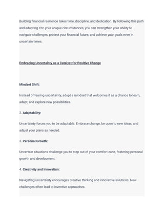 Building financial resilience takes time, discipline, and dedication. By following this path
and adapting it to your unique circumstances, you can strengthen your ability to
navigate challenges, protect your financial future, and achieve your goals even in
uncertain times.
Embracing Uncertainty as a Catalyst for Positive Change
Mindset Shift:
Instead of fearing uncertainty, adopt a mindset that welcomes it as a chance to learn,
adapt, and explore new possibilities.
2. Adaptability:
Uncertainty forces you to be adaptable. Embrace change, be open to new ideas, and
adjust your plans as needed.
3. Personal Growth:
Uncertain situations challenge you to step out of your comfort zone, fostering personal
growth and development.
4. Creativity and Innovation:
Navigating uncertainty encourages creative thinking and innovative solutions. New
challenges often lead to inventive approaches.
 