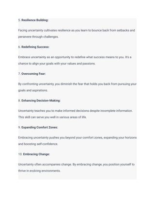 5. Resilience Building:
Facing uncertainty cultivates resilience as you learn to bounce back from setbacks and
persevere through challenges.
6. Redefining Success:
Embrace uncertainty as an opportunity to redefine what success means to you. It's a
chance to align your goals with your values and passions.
7. Overcoming Fear:
By confronting uncertainty, you diminish the fear that holds you back from pursuing your
goals and aspirations.
8. Enhancing Decision-Making:
Uncertainty teaches you to make informed decisions despite incomplete information.
This skill can serve you well in various areas of life.
9. Expanding Comfort Zones:
Embracing uncertainty pushes you beyond your comfort zones, expanding your horizons
and boosting self-confidence.
10. Embracing Change:
Uncertainty often accompanies change. By embracing change, you position yourself to
thrive in evolving environments.
 