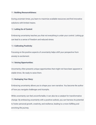 11. Building Resourcefulness:
During uncertain times, you learn to maximize available resources and find innovative
solutions with limited means.
12. Letting Go of Control:
Embracing uncertainty teaches you that not everything is under your control. Letting go
can lead to a sense of freedom and reduced stress.
13. Cultivating Positivity:
Focusing on the positive aspects of uncertainty helps shift your perspective from
anxiety to excitement.
14. Seizing Opportunities:
Uncertainty often presents unique opportunities that might not have been apparent in
stable times. Be ready to seize them.
15. Reshaping Your Story:
Embracing uncertainty allows you to shape your own narrative. You become the author
of how you navigate challenges and triumphs.
While uncertainty can feel uncomfortable, it can also be a catalyst for transformative
change. By embracing uncertainty with a positive outlook, you can harness its potential
to foster personal growth, creativity, and resilience, leading to a more fulfilling and
enriching life journey.
 
